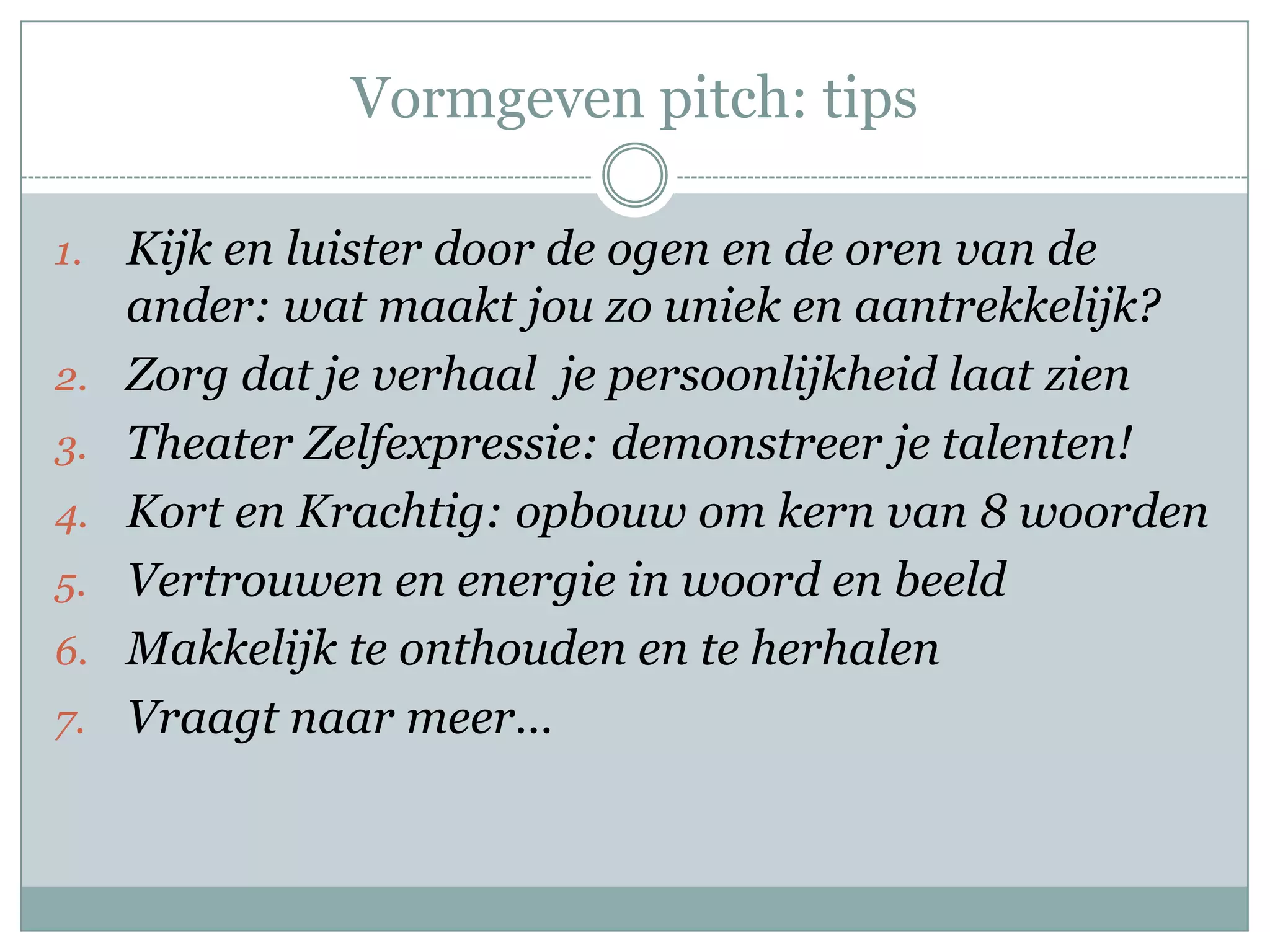 Vormgeven pitch: tips

1.   Kijk en luister door de ogen en de oren van de
     ander: wat maakt jou zo uniek en aantrekkelijk?
2.   Zorg dat je verhaal je persoonlijkheid laat zien
3.   Theater Zelfexpressie: demonstreer je talenten!
4.   Kort en Krachtig: opbouw om kern van 8 woorden
5.   Vertrouwen en energie in woord en beeld
6.   Makkelijk te onthouden en te herhalen
7.   Vraagt naar meer…
 