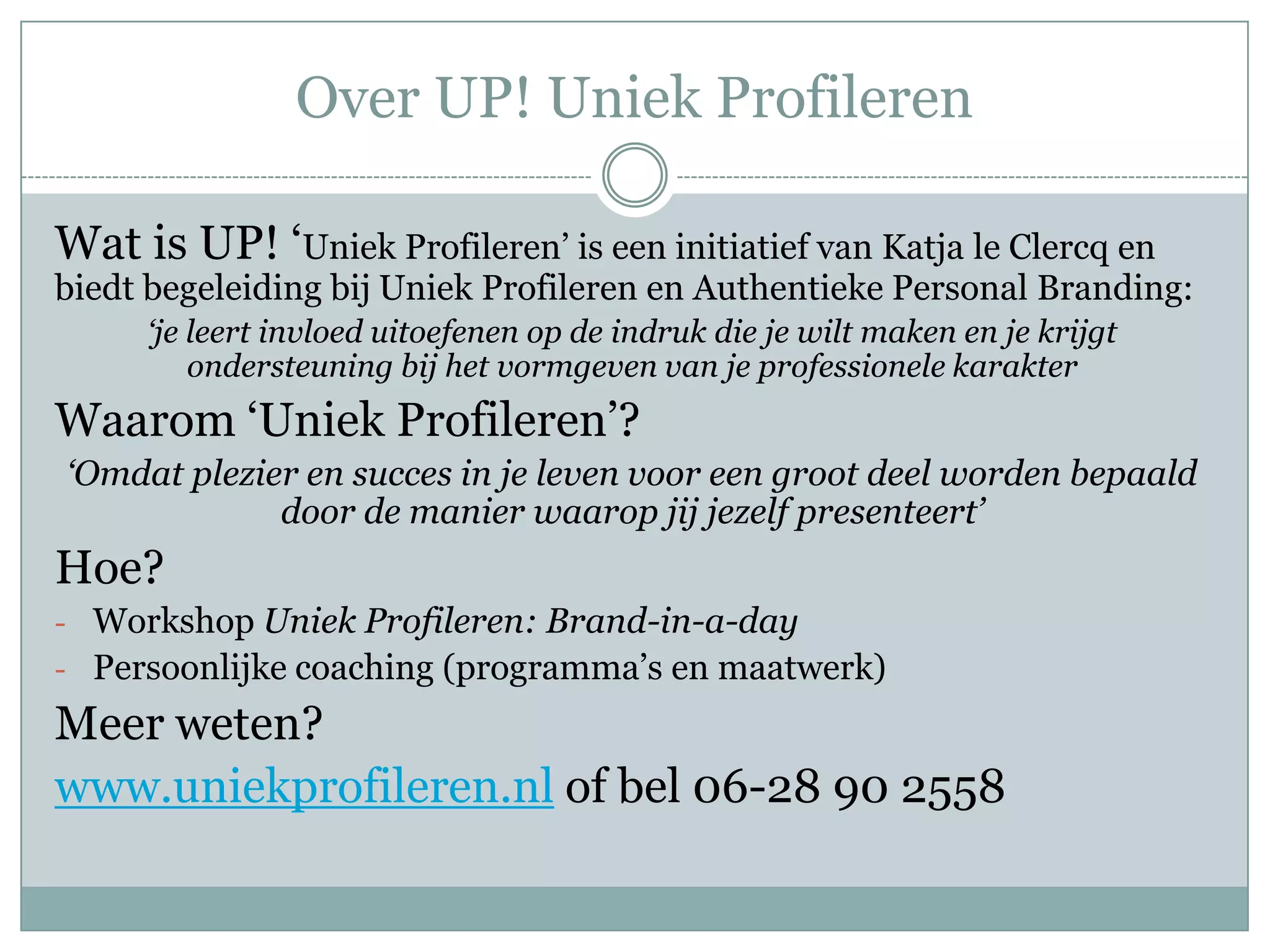 Over UP! Uniek Profileren

Wat is UP! ‘Uniek Profileren’ is een initiatief van Katja le Clercq en
biedt begeleiding bij Uniek Profileren en Authentieke Personal Branding:
     ‘je leert invloed uitoefenen op de indruk die je wilt maken en je krijgt
         ondersteuning bij het vormgeven van je professionele karakter
Waarom ‘Uniek Profileren’?
‘Omdat plezier en succes in je leven voor een groot deel worden bepaald
             door de manier waarop jij jezelf presenteert’
Hoe?
- Workshop Uniek Profileren: Brand-in-a-day
- Persoonlijke coaching (programma’s en maatwerk)

Meer weten?
www.uniekprofileren.nl of bel 06-28 90 2558
 
