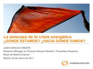 La amenaza de la crisis energética
¿DONDE ESTAMOS? ¿HACIA DONDE VAMOS?
JUAN IGNACIO CRESPO
Research Manager at Thomson Reuters Markets / Proprietary Research
Bolsa de Madrid-Unience
Madrid, 22 de marzo de 2011
 