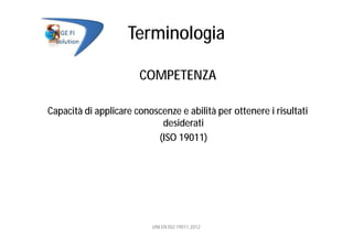 Terminologia
COMPETENZA
Capacità di applicare conoscenze e abilità per ottenere i risultati
desiderati
(ISO 19011)
UNI EN ISO 19011:2012
 