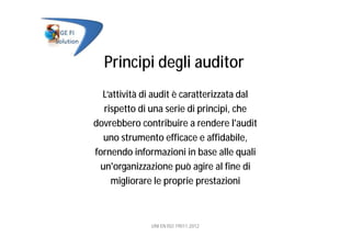Principi degli auditor
L’attività di audit è caratterizzata dal
rispetto di una serie di principi, che
dovrebbero contribuire a rendere l'audit
uno strumento efficace e affidabile,
fornendo informazioni in base alle quali
un'organizzazione può agire al fine di
migliorare le proprie prestazioni
UNI EN ISO 19011:2012
 