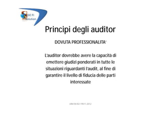 Principi degli auditor
DOVUTA PROFESSIONALITA’
L’auditor dovrebbe avere la capacità di
emettere giudizi ponderati in tutte le
situazioni riguardanti l’audit, al fine di
garantire il livello di fiducia delle parti
interessate
UNI EN ISO 19011:2012
 