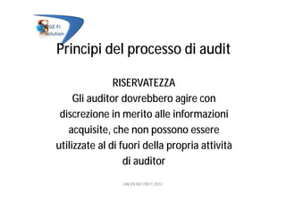 Principi del processo di audit
RISERVATEZZA
Gli auditor dovrebbero agire con
discrezione in merito alle informazioni
acquisite, che non possono essere
utilizzate al di fuori della propria attività
di auditor
UNI EN ISO 19011:2012
 
