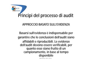 Principi del processo di audit
APPROCCIO BASATO SULL’EVIDENZA
Basarsi sull’evidenza è indispensabile per
garantire che le conclusioni dell’audit siano
affidabili e riproducibili. Le evidenze
dell’audit devono essere verificabili, per
quanto esse siano frutto di un
campionamento, in base al tempo
disponibile
UNI EN ISO 19011:2012
 