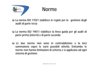 Norme
ü La norma ISO 17021 stabilisce le regole per la gestione degli
audit di parte terza
ü La norma ISO 19011 stabilisce la linea guida per gli audit di
parte prima (interni) e di parte seconda
ü Le due norme non sono in contraddizione e la loro
sommatoria copre le varie possibili attività. Entrambe le
norme non hanno limitazioni di schema e si applicano ad ogni
sistema di gestione
UNI EN ISO 19011:2012
 
