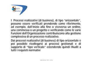 I Processi realizzativi (di business), di tipo “orizzontale”,
possono essere verificati prendendo come riferimento,
ad esempio, dall’inizio alla fine o viceversa un ordine,
una commessa o un progetto e verificando come le varie
Funzioni dell’Organizzazione contribuiscono alla gestione
complessiva di un processo realizzativo.
Dai processi realizzativi (di business) di tipo orizzontale è
poi possibile ricollegarsi ai processi gestionali e di
supporto di “tipo verticale” estendendo quindi l’Audit a
tutti i requisiti normativi
UNI EN ISO 19011:2012
 