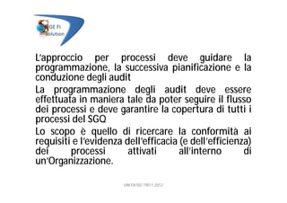 L’approccio per processi deve guidare la
programmazione, la successiva pianificazione e la
conduzione degli audit
La programmazione degli audit deve essere
effettuata in maniera tale da poter seguire il flusso
dei processi e deve garantire la copertura di tutti i
processi del SGQ
Lo scopo è quello di ricercare la conformità ai
requisiti e l’evidenza dell’efficacia (e dell’efficienza)
dei processi attivati all’interno di
un’Organizzazione.
UNI EN ISO 19011:2012
 