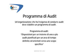 Programma di Audit
Un'organizzazione che ha l’esigenza di condurre audit
deve stabilire un programma di audit.
Programma di audit:
“Disposizioni per un insieme di uno o più
audit pianificati per un arco di tempo
definito ed orientati verso uno scopo
specifico”
UNI EN ISO 19011:2012
 