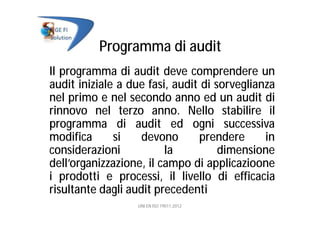 Programma di audit
Il programma di audit deve comprendere un
audit iniziale a due fasi, audit di sorveglianza
nel primo e nel secondo anno ed un audit di
rinnovo nel terzo anno. Nello stabilire il
programma di audit ed ogni successiva
modifica si devono prendere in
considerazioni la dimensione
dell’organizzazione, il campo di applicazioone
i prodotti e processi, il livello di efficacia
risultante dagli audit precedenti
UNI EN ISO 19011:2012
 