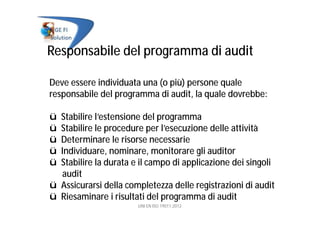 Responsabile del programma di audit
Deve essere individuata una (o più) persone quale
responsabile del programma di audit, la quale dovrebbe:
ü Stabilire l’estensione del programma
ü Stabilire le procedure per l’esecuzione delle attività
ü Determinare le risorse necessarie
ü Individuare, nominare, monitorare gli auditor
ü Stabilire la durata e il campo di applicazione dei singoli
audit
ü Assicurarsi della completezza delle registrazioni di audit
ü Riesaminare i risultati del programma di audit
UNI EN ISO 19011:2012
 