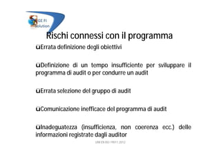 Rischi connessi con il programma
üErrata definizione degli obiettivi
üDefinizione di un tempo insufficiente per sviluppare il
programma di audit o per condurre un audit
üErrata selezione del gruppo di audit
üComunicazione inefficace del programma di audit
üInadeguatezza (insufficienza, non coerenza ecc.) delle
informazioni registrate dagli auditor
UNI EN ISO 19011:2012
 