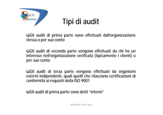 Tipi di audit
üGli audit di prima parte sono effettuati dall’organizzazione
stessa o per suo conto
üGli audit di seconda parte vengono effettuati da chi ha un
interesse nell’organizzazione verificata (tipicamente i clienti) o
per suo conto
üGli audit di terza parte vengono effettuati da organismi
esterni indipendenti, quali quelli che rilasciano certificazioni di
conformità ai requisiti della ISO 9001
üGli audit di prima parte sono detti “interni”
UNI EN ISO 19011:2012
 