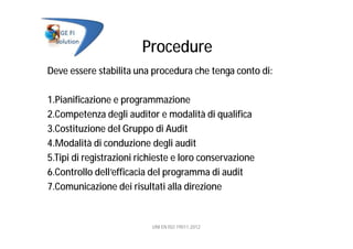 Procedure
Deve essere stabilita una procedura che tenga conto di:
1.Pianificazione e programmazione
2.Competenza degli auditor e modalità di qualifica
3.Costituzione del Gruppo di Audit
4.Modalità di conduzione degli audit
5.Tipi di registrazioni richieste e loro conservazione
6.Controllo dell’efficacia del programma di audit
7.Comunicazione dei risultati alla direzione
UNI EN ISO 19011:2012
 