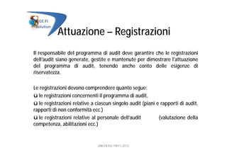 Attuazione – Registrazioni
Il responsabile del programma di audit deve garantire che le registrazioni
dell’audit siano generate, gestite e mantenute per dimostrare l'attuazione
del programma di audit, tenendo anche conto delle esigenze di
riservatezza.
Le registrazioni devono comprendere quanto segue:
ü le registrazioni concernenti il programma di audit,
ü le registrazioni relative a ciascun singolo audit (piani e rapporti di audit,
rapporti di non conformità ecc.)
ü le registrazioni relative al personale dell’audit (valutazione della
competenza, abilitazioni ecc.)
UNI EN ISO 19011:2012
 