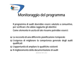 Monitoraggio del programma
Il programma di audit dovrebbe essere valutato a consuntivo,
per verificare che abbia raggiunto gli obiettivi.
Come elemento in uscita di tale riesame potrebbe esserci:
ü La necessità di una differente pianificazione temporale
ü L’esigenza di migliorare la competenza generale degli audit
qualificati
ü L’opportunità di ampliare le qualifiche esistenti
ü Il miglioramento della documentazione di audit
UNI EN ISO 19011:2012
 
