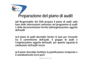 Preparazione del piano di audit
üIl Responsabile del GDA prepara il piano di audit sulla
base delle informazioni contenute nel programma di audit
e della documentazione fornita dall’organizzazione oggetto
dell’audit
ü Il piano di audit dovrebbe fornire le basi per l'accordo
tra il committente dell’audit, il gruppo di audit e
l'organizzazione oggetto dell’audit, per quanto riguarda la
conduzione dell’audit stesso
ü Il piano dovrebbe facilitare la pianificazione temporale e
il coordinamento tra le parti
UNI EN ISO 19011:2012
 