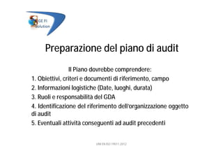 Preparazione del piano di audit
Il Piano dovrebbe comprendere:
1. Obiettivi, criteri e documenti di riferimento, campo
2. Informazioni logistiche (Date, luoghi, durata)
3. Ruoli e responsabilità del GDA
4. Identificazione del riferimento dell’organizzazione oggetto
di audit
5. Eventuali attività conseguenti ad audit precedenti
UNI EN ISO 19011:2012
 
