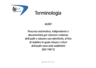 Terminologia
AUDIT
Processo sistematico, indipendente e
documentato per ottenere evidenze
dell’audit e valutare con obiettività, al fine
di stabilire in quale misura i criteri
dell’audit sono stati soddisfatti
(ISO 19011)
UNI EN ISO 19011:2012
 