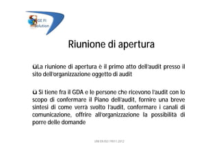 Riunione di apertura
üLa riunione di apertura è il primo atto dell’audit presso il
sito dell’organizzazione oggetto di audit
ü Si tiene fra il GDA e le persone che ricevono l’audit con lo
scopo di confermare il Piano dell’audit, fornire una breve
sintesi di come verrà svolto l’audit, confermare i canali di
comunicazione, offrire all’organizzazione la possibilità di
porre delle domande
UNI EN ISO 19011:2012
 
