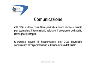 Comunicazione
üIl GDA si deve consultare periodicamente durante l’audit
per scambiare informazioni, valutare il progresso dell’audit,
riassegnare compiti.
ü Durante l’audit il Responsabile del GDA dovrebbe
comunicare all’organizzazione sull’andamento dell’audit.
UNI EN ISO 19011:2012
 