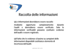 Raccolta delle informazioni
üLe informazioni dovrebbero essere raccolte
mediante opportuno campionamento durante
l’audit e dovrebbero essere verificate. Solo le
informazioni verificabili possono costituire evidenze
dell’audit e essere registrate.
üIl fatto che le evidenze si basino su campioni delle
informazioni disponibili costituisce elemento di
incertezza dell’audit.
UNI EN ISO 19011:2012
 