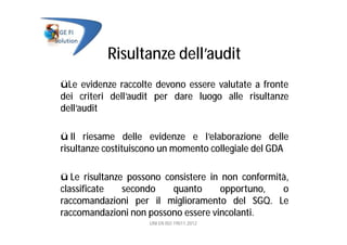 Risultanze dell’audit
üLe evidenze raccolte devono essere valutate a fronte
dei criteri dell’audit per dare luogo alle risultanze
dell’audit
ü Il riesame delle evidenze e l’elaborazione delle
risultanze costituiscono un momento collegiale del GDA
ü Le risultanze possono consistere in non conformità,
classificate secondo quanto opportuno, o
raccomandazioni per il miglioramento del SGQ. Le
raccomandazioni non possono essere vincolanti.
UNI EN ISO 19011:2012
 
