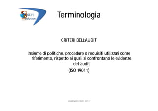 Terminologia
CRITERI DELL’AUDIT
Insieme di politiche, procedure o requisiti utilizzati come
riferimento, rispetto ai quali si confrontano le evidenze
dell’audit
(ISO 19011)
UNI EN ISO 19011:2012
 