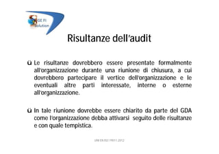 Risultanze dell’audit
ü Le risultanze dovrebbero essere presentate formalmente
all’organizzazione durante una riunione di chiusura, a cui
dovrebbero partecipare il vertice dell’organizzazione e le
eventuali altre parti interessate, interne o esterne
all’organizzazione.
ü In tale riunione dovrebbe essere chiarito da parte del GDA
come l’organizzazione debba attivarsi seguito delle risultanze
e con quale tempistica.
UNI EN ISO 19011:2012
 