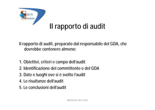 Il rapporto di audit
Il rapporto di audit, preparato dal responsabile del GDA, che
dovrebbe contenere almeno:
1. Obiettivi, criteri e campo dell’audit
2. Identificazione del committente e del GDA
3. Date e luoghi ove si è svolto l’audit
4. Le risultanze dell’audit
5. Le conclusioni dell’audit
UNI EN ISO 19011:2012
 