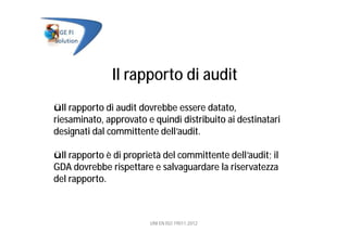Il rapporto di audit
üIl rapporto di audit dovrebbe essere datato,
riesaminato, approvato e quindi distribuito ai destinatari
designati dal committente dell’audit.
üIl rapporto è di proprietà del committente dell’audit; il
GDA dovrebbe rispettare e salvaguardare la riservatezza
del rapporto.
UNI EN ISO 19011:2012
 