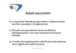 Azioni successive
ü Le conclusioni dell’audit possono indicare l’esigenza di azioni
correttive, preventive e di miglioramento.
ü Tali azioni sono generalmente decise ed effettuate
dall’organizzazione e non sono considerate facenti parte
dell’audit.
ü La verifica del completamento e dell’efficacia di tali azioni può
essere oggetto di un audit successivo.
UNI EN ISO 19011:2012
 