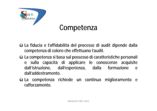 Competenza
ü La fiducia e l’affidabilità del processo di audit dipende dalla
competenza di coloro che effettuano l’audit.
ü La competenza si basa sul possesso di caratteristiche personali
e sulla capacità di applicare le conoscenze acquisite
dall’istruzione, dall’esperienza, dalla formazione e
dall’addestramento.
ü La competenza richiede un continuo miglioramento e
rafforzamento.
UNI EN ISO 19011:2012
 