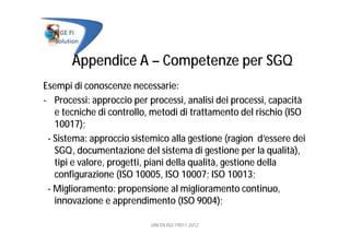 Appendice A – Competenze per SGQ
Esempi di conoscenze necessarie:
- Processi: approccio per processi, analisi dei processi, capacità
e tecniche di controllo, metodi di trattamento del rischio (ISO
10017);
- Sistema: approccio sistemico alla gestione (ragion d’essere dei
SGQ, documentazione del sistema di gestione per la qualità),
tipi e valore, progetti, piani della qualità, gestione della
configurazione (ISO 10005, ISO 10007; ISO 10013;
- Miglioramento: propensione al miglioramento continuo,
innovazione e apprendimento (ISO 9004);
UNI EN ISO 19011:2012
 