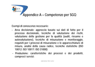 Appendice A – Competenze per SGQ
Esempi di conoscenze necessarie:
- Area decisionale: approccio basato sui dati di fatto per il
processo decisionale, tecniche di valutazione dei rischi,
valutazione della gestione per la qualità (audit, riesame e
autovalutazione), tecniche di misurazione e monitoraggio,
requisiti per i processi di misurazione e le apparecchiature di
misura, analisi della causa radice, tecniche statistiche (ISO
10012; ISO 10017; ISO 31000)
- Produzione: caratteristiche dei processi e dei prodotti,
compresi i servizi;
UNI EN ISO 19011:2012
 