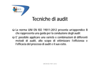Tecniche di audit
ü La norma UNI EN ISO 19011:2012 presenta un’appendice B
che rappresenta una guida per la conduzione degli audit
ü E’ possibile applicare una varietà e combinazioni di differenti
metodi di audit, allo scopo di ottimizzare l'efficienza e
l'efficacia del processo di audit e il suo esito.
UNI EN ISO 19011:2012
 