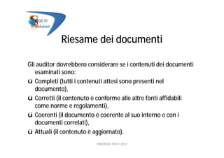 Riesame dei documenti
Gli auditor dovrebbero considerare se i contenuti dei documenti
esaminati sono:
ü Completi (tutti i contenuti attesi sono presenti nel
documento),
ü Corretti (il contenuto è conforme alle altre fonti affidabili
come norme e regolamenti),
ü Coerenti (il documento è coerente al suo interno e con i
documenti correlati),
ü Attuali (il contenuto è aggiornato).
UNI EN ISO 19011:2012
 