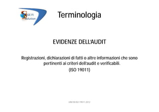 Terminologia
EVIDENZE DELL’AUDIT
Registrazioni, dichiarazioni di fatti o altre informazioni che sono
pertinenti ai criteri dell’audit e verificabili.
(ISO 19011)
UNI EN ISO 19011:2012
 
