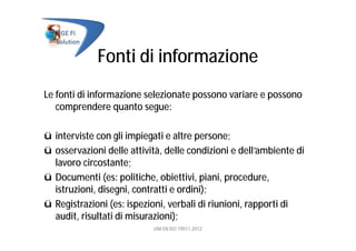Fonti di informazione
Le fonti di informazione selezionate possono variare e possono
comprendere quanto segue:
ü interviste con gli impiegati e altre persone;
ü osservazioni delle attività, delle condizioni e dell’ambiente di
lavoro circostante;
ü Documenti (es: politiche, obiettivi, piani, procedure,
istruzioni, disegni, contratti e ordini);
ü Registrazioni (es: ispezioni, verbali di riunioni, rapporti di
audit, risultati di misurazioni);
UNI EN ISO 19011:2012
 