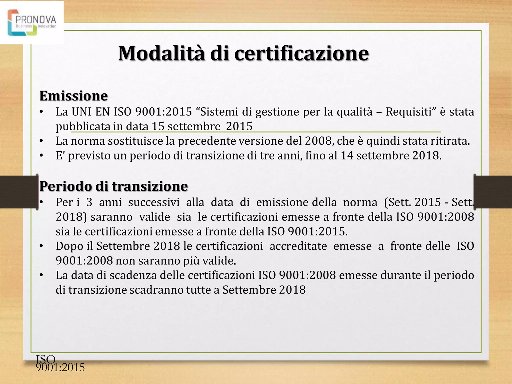 Emissione
• La UNI EN ISO 9001:2015 “Sistemi di gestione per la qualità – Requisiti” è stata
pubblicata in data 15 settembre 2015
• La norma sostituisce la precedente versione del 2008, che è quindi stata ritirata.
• E’ previsto un periodo di transizione di tre anni, fino al 14 settembre 2018.
Periodo di transizione
• Per i 3 anni successivi alla data di emissione della norma (Sett. 2015 - Sett.
2018) saranno valide sia le certificazioni emesse a fronte della ISO 9001:2008
sia le certificazioni emesse a fronte della ISO 9001:2015.
• Dopo il Settembre 2018 le certificazioni accreditate emesse a fronte delle ISO
9001:2008 non saranno più valide.
• La data di scadenza delle certificazioni ISO 9001:2008 emesse durante il periodo
di transizione scadranno tutte a Settembre 2018
Modalità di certificazione
ISO
9001:2015
 