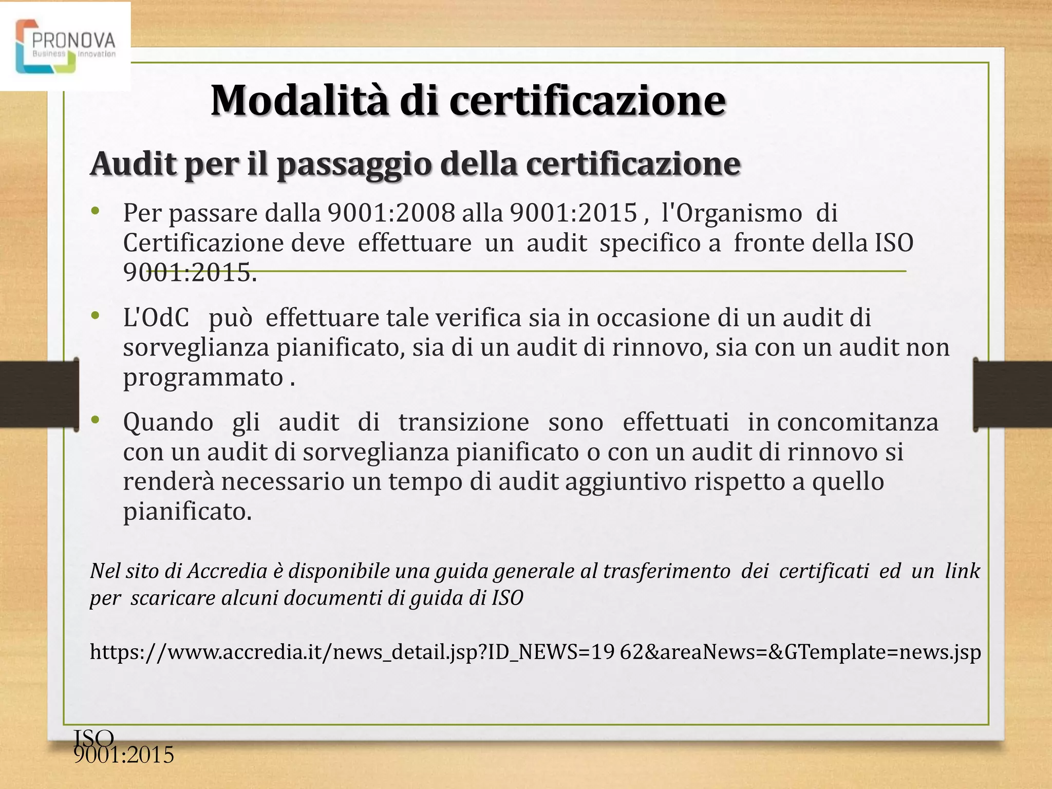 Audit per il passaggio della certificazione
• Per passare dalla 9001:2008 alla 9001:2015 , l'Organismo di
Certificazione deve effettuare un audit specifico a fronte della ISO
9001:2015.
• L'OdC può effettuare tale verifica sia in occasione di un audit di
sorveglianza pianificato, sia di un audit di rinnovo, sia con un audit non
programmato .
• Quando gli audit di transizione sono effettuati in concomitanza
con un audit di sorveglianza pianificato o con un audit di rinnovo si
renderà necessario un tempo di audit aggiuntivo rispetto a quello
pianificato.
ISO
9001:2015
Modalità di certificazione
Nel sito di Accredia è disponibile una guida generale al trasferimento dei certificati ed un link
per scaricare alcuni documenti di guida di ISO
https://www.accredia.it/news_detail.jsp?ID_NEWS=19 62&areaNews=&GTemplate=news.jsp
 