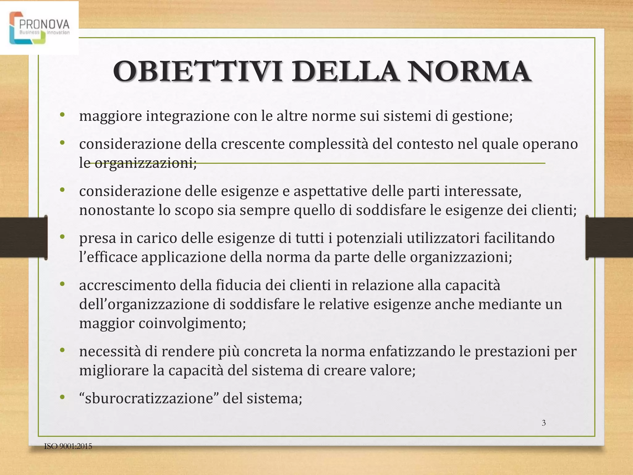 OBIETTIVI DELLA NORMA
• maggiore integrazione con le altre norme sui sistemi di gestione;
• considerazione della crescente complessità del contesto nel quale operano
le organizzazioni;
• considerazione delle esigenze e aspettative delle parti interessate,
nonostante lo scopo sia sempre quello di soddisfare le esigenze dei clienti;
• presa in carico delle esigenze di tutti i potenziali utilizzatori facilitando
l’efficace applicazione della norma da parte delle organizzazioni;
• accrescimento della fiducia dei clienti in relazione alla capacità
dell’organizzazione di soddisfare le relative esigenze anche mediante un
maggior coinvolgimento;
• necessità di rendere più concreta la norma enfatizzando le prestazioni per
migliorare la capacità del sistema di creare valore;
• “sburocratizzazione” del sistema;
ISO 9001:2015
3
 