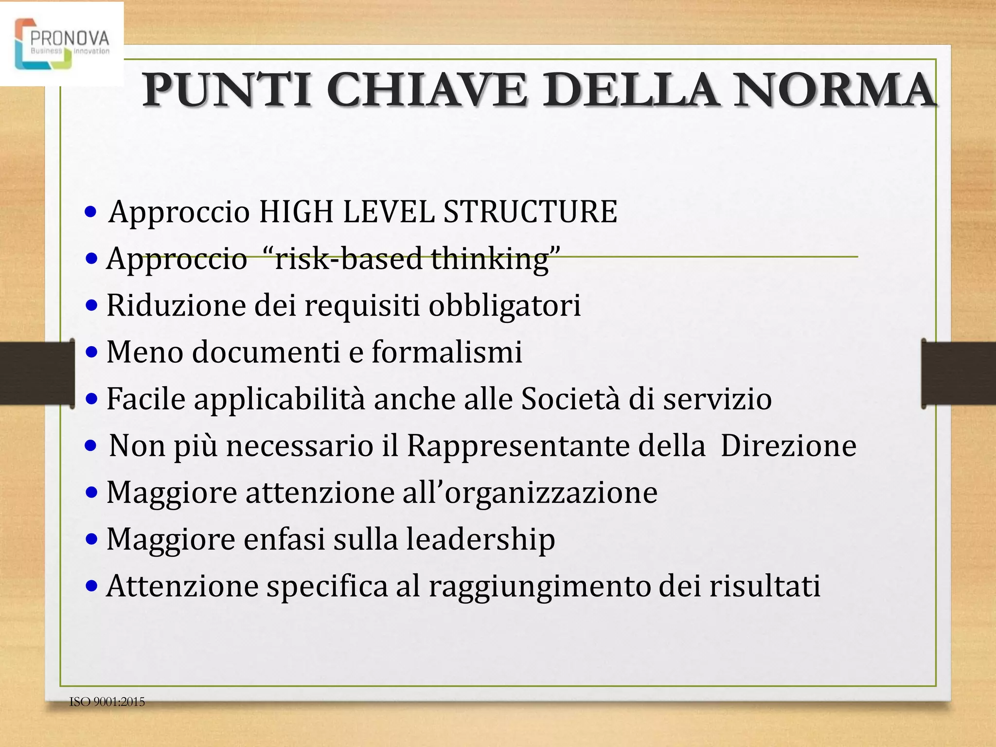 PUNTI CHIAVE DELLA NORMA
ISO 9001:2015
• Approccio HIGH LEVEL STRUCTURE
• Approccio “risk-based thinking”
• Riduzione dei requisiti obbligatori
• Meno documenti e formalismi
• Facile applicabilità anche alle Società di servizio
• Non più necessario il Rappresentante della Direzione
• Maggiore attenzione all’organizzazione
• Maggiore enfasi sulla leadership
• Attenzione specifica al raggiungimento dei risultati
 