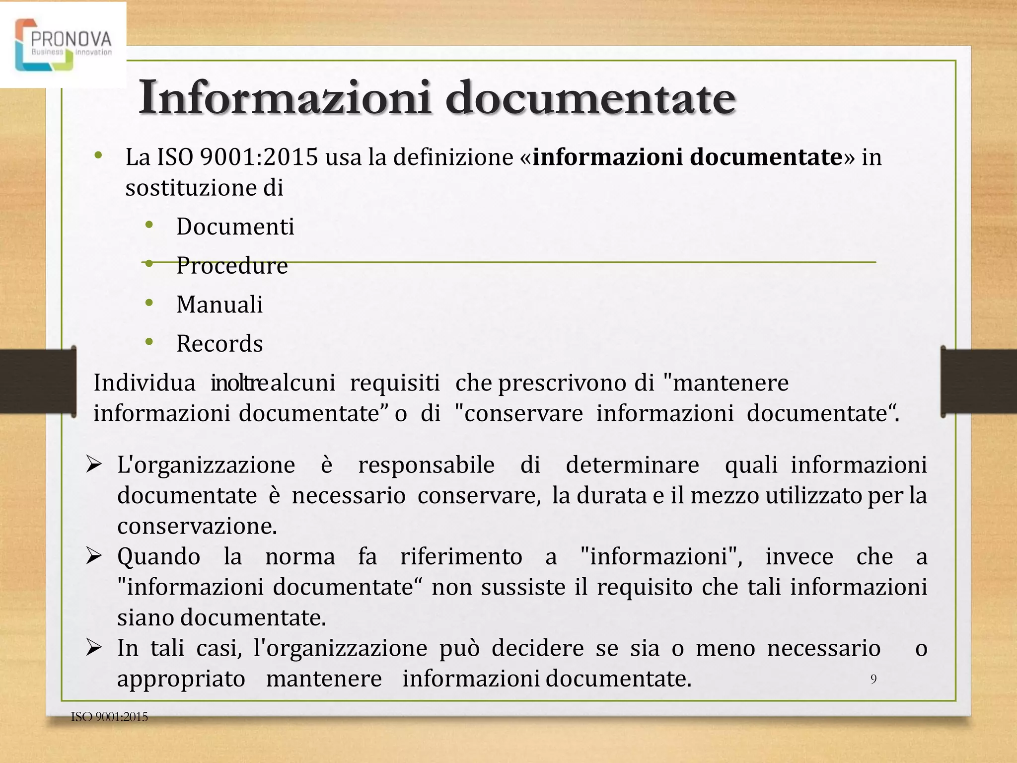 Informazioni documentate
• La ISO 9001:2015 usa la definizione «informazioni documentate» in
sostituzione di
• Documenti
• Procedure
• Manuali
• Records
Individua inoltrealcuni requisiti che prescrivono di "mantenere
informazioni documentate” o di "conservare informazioni documentate“.
ISO 9001:2015
9
 L'organizzazione è responsabile di determinare quali informazioni
documentate è necessario conservare, la durata e il mezzo utilizzato per la
conservazione.
 Quando la norma fa riferimento a "informazioni", invece che a
"informazioni documentate“ non sussiste il requisito che tali informazioni
siano documentate.
 In tali casi, l'organizzazione può decidere se sia o meno necessario o
appropriato mantenere informazioni documentate.
 