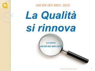 UNI EN ISO 9001: 2015
La Qualità
si rinnova
La nuova
UNI EN ISO 9001:2015
Pasquale Buongiovanni 1
 