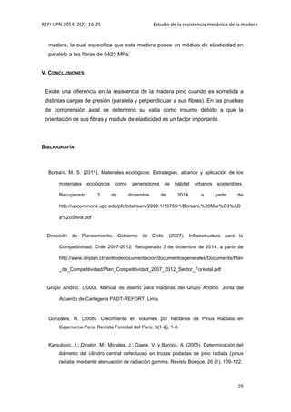 REFI UPN.2014; 2(2): 16-25 Estudio de la resistencia mecánica de la madera
25
madera, la cual especifica que esta madera posee un módulo de elasticidad en
paralelo a las fibras de 6423 MPa.
V. CONCLUSIONES
Existe una diferencia en la resistencia de la madera pino cuando es sometida a
distintas cargas de presión (paralela y perpendicular a sus fibras). En las pruebas
de comprensión axial se determinó su valía como insumo debido a que la
orientación de sus fibras y módulo de elasticidad es un factor importante.
BIBLIOGRAFÍA
Borsani, M. S. (2011). Materiales ecológicos: Estrategias, alcance y aplicación de los
materiales ecológicos como generadores de hábitat urbanos sostenibles.
Recuperado 3 de diciembre de 2014, a partir de
http://upcommons.upc.edu/pfc/bitstream/2099.1/13759/1/Borsani,%20Mar%C3%AD
a%20Silvia.pdf
Dirección de Planeamiento, Gobierno de Chile. (2007). Infraestructura para la
Competitividad, Chile 2007-2012. Recuperado 3 de diciembre de 2014, a partir de
http://www.dirplan.cl/centrodedocumentacion/documentosgenerales/Documents/Plan
_de_Competitividad/Plan_Competitividad_2007_2012_Sector_Forestal.pdf
Grupo Andino. (2000). Manual de diseño para maderas del Grupo Andino. Junta del
Acuerdo de Cartagena PADT-REFORT, Lima.
Gonzáles, R. (2008). Crecimiento en volumen por hectárea de Pinus Radiata en
Cajamarca-Perú. Revista Forestal del Perú, 5(1-2), 1-8.
Karsulovic, J.; Dinator, M.; Morales, J.; Gaete, V. y Barrios, A. (2005). Determinación del
diámetro del cilindro central defectuoso en trozas podadas de pino radiata (pinus
radiata) mediante atenuación de radiación gamma. Revista Bosque, 26 (1), 109-122.
 