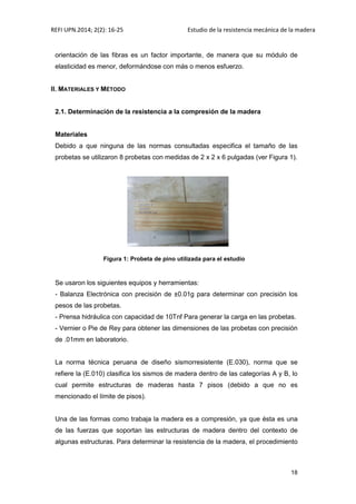 REFI UPN.2014; 2(2): 16-25 Estudio de la resistencia mecánica de la madera
18
orientación de las fibras es un factor importante, de manera que su módulo de
elasticidad es menor, deformándose con más o menos esfuerzo.
II. MATERIALES Y MÉTODO
2.1. Determinación de la resistencia a la compresión de la madera
Materiales
Debido a que ninguna de las normas consultadas especifica el tamaño de las
probetas se utilizaron 8 probetas con medidas de 2 x 2 x 6 pulgadas (ver Figura 1).
Figura 1: Probeta de pino utilizada para el estudio
Se usaron los siguientes equipos y herramientas:
- Balanza Electrónica con precisión de ±0.01g para determinar con precisión los
pesos de las probetas.
- Prensa hidráulica con capacidad de 10Tnf Para generar la carga en las probetas.
- Vernier o Pie de Rey para obtener las dimensiones de las probetas con precisión
de .01mm en laboratorio.
La norma técnica peruana de diseño sismorresistente (E.030), norma que se
refiere la (E.010) clasifica los sismos de madera dentro de las categorías A y B, lo
cual permite estructuras de maderas hasta 7 pisos (debido a que no es
mencionado el límite de pisos).
Una de las formas como trabaja la madera es a compresión, ya que ésta es una
de las fuerzas que soportan las estructuras de madera dentro del contexto de
algunas estructuras. Para determinar la resistencia de la madera, el procedimiento
 