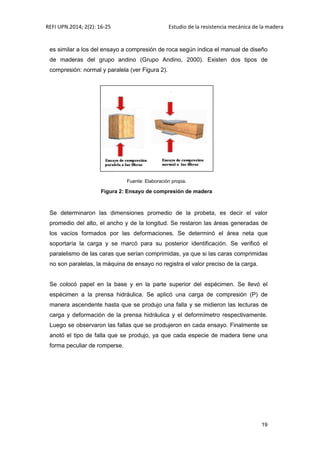 REFI UPN.2014; 2(2): 16-25 Estudio de la resistencia mecánica de la madera
19
es similar a los del ensayo a compresión de roca según indica el manual de diseño
de maderas del grupo andino (Grupo Andino, 2000). Existen dos tipos de
compresión: normal y paralela (ver Figura 2).
Fuente: Elaboración propia.
Figura 2: Ensayo de compresión de madera
Se determinaron las dimensiones promedio de la probeta, es decir el valor
promedio del alto, el ancho y de la longitud. Se restaron las áreas generadas de
los vacíos formados por las deformaciones. Se determinó el área neta que
soportaría la carga y se marcó para su posterior identificación. Se verificó el
paralelismo de las caras que serían comprimidas, ya que si las caras comprimidas
no son paralelas, la máquina de ensayo no registra el valor preciso de la carga.
Se colocó papel en la base y en la parte superior del espécimen. Se llevó el
espécimen a la prensa hidráulica. Se aplicó una carga de compresión (P) de
manera ascendente hasta que se produjo una falla y se midieron las lecturas de
carga y deformación de la prensa hidráulica y el deformímetro respectivamente.
Luego se observaron las fallas que se produjeron en cada ensayo. Finalmente se
anotó el tipo de falla que se produjo, ya que cada especie de madera tiene una
forma peculiar de romperse.
 