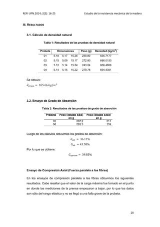REFI UPN.2014; 2(2): 16-25 Estudio de la resistencia mecánica de la madera
20
III. RESULTADOS
3.1. Cálculo de densidad natural
Tabla 1: Resultados de las pruebas de densidad natural
Probeta Dimensiones Peso (g) Densidad (kg/m
3
)
01 5.18 5.17 15.26 259.80 635.7177
02 5.15 5.09 15.17 272.80 686.0153
03 5.12 5.14 15.24 243.24 606.4806
04 5.14 5.15 15.22 279.78 694.4351
Se obtuvo:
3.2. Ensayo de Grado de Absorción
Tabla 2: Resultados de las pruebas de grado de absorción
Probeta Peso (estado SSS)
en g
Peso (estado seco)
en g
05 287.2 211
06 228.3 159
Luego de los cálculos obtuvimos los grados de absorción:
Por lo que se obtiene:
Ensayo de Compresión Axial (Fuerza paralela a las fibras)
En los ensayos de compresión paralela a las fibras obtuvimos los siguientes
resultados. Cabe resaltar que el valor de la carga máxima fue tomado en el punto
en donde las mediciones de la prensa empezaron a bajar, por lo que los datos
son sólo del rango elástico y no se llegó a una falla grave de la probeta.
 