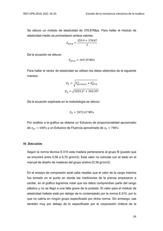 REFI UPN.2014; 2(2): 16-25 Estudio de la resistencia mecánica de la madera
24
Se obtuvo un módulo de elasticidad de 378.87Mpa. Para hallar el módulo de
elasticidad medio se promediaron ambos valores.
De la ecuación se obtuvo:
Para hallar el vector de elasticidad se utilizan los datos obtenidos de la siguiente
manera:
√
√
De la ecuación explicada en la metodología se obtuvo:
Por análisis a la gráfica se obtiene un Esfuerzo de proporcionalidad aproximado
de y un Esfuerzo de Fluencia aproximado de
IV. DISCUSIÓN
Según la norma técnica E.010 esta madera pertenecería al grupo B (puesto que
se encontró entre 0,56 a 0,70 gr/cm3). Este valor no coincide con el dado en el
manual de diseño de maderas del grupo andino (0.39 gr/cm3).
En el ensayo de compresión axial cabe resaltar que el valor de la carga máxima
fue tomado en el punto en donde las mediciones de la prensa empezaron a
oscilar, en el gráfico logramos notar que los datos comprendían parte del rango
plástico y no se llegó a una falla grave de la probeta. El valor para el módulo de
elasticidad hallado está por debajo de lo contemplado por la norma E.010, por lo
que no cabría en ningún grupo especificado por dicha norma. Sin embargo, cae
también muy por debajo de lo especificado por la corporación chilena de la
 