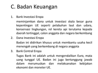 C. Badan Keuangan
1. Bank Investasi Eropa
meminjamkan dana untuk investasi skala besar guna
kepentingan UE seperti pelabuhan laut dan udara,
konservasi lingkungan, rel kereta api terutama kepada
daerah tertinggal, calon anggota dan negara berkembang
2. Dana Investasi Eropa
Badan ini didirikan khusus untuk membantu usaha kecil
menengah yang berkembang di negara anggota
3. Bank Central Eropa
Tugas Bank ini adalah untuk mengendalikan Euro, mata
uang tunggal UE. Badan ini juga bertanggung jawab
dalam merumuskan dan melaksanakan kebijakan
ekonomi dan moneter UE.
 